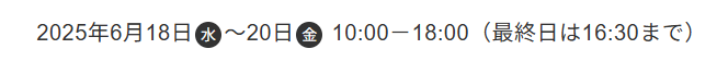 2025年6月18日(水) ~ 20日(金) 10:00 - 18:00 (最終日は16:30まで)